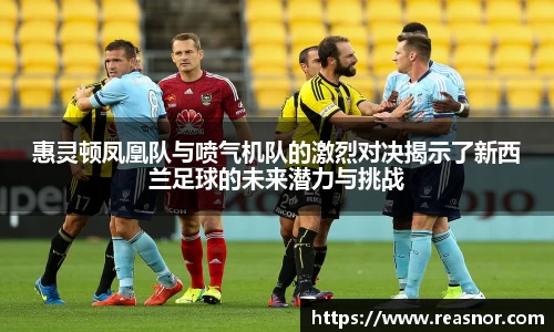 惠灵顿凤凰队与喷气机队的激烈对决揭示了新西兰足球的未来潜力与挑战
